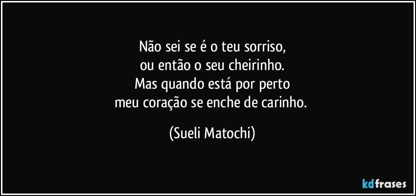 Não sei se é o teu sorriso,
ou então o seu cheirinho.
Mas quando está por perto
meu coração se enche de carinho. (Sueli Matochi)