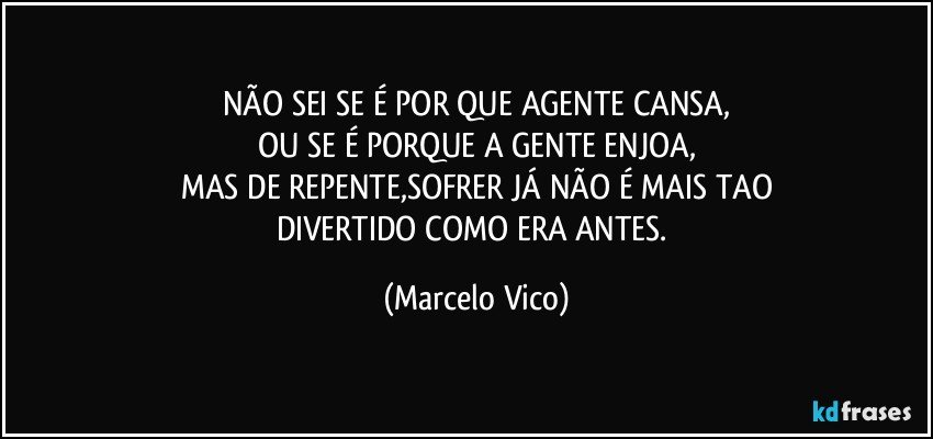 NÃO SEI SE É POR QUE AGENTE CANSA,
OU SE É PORQUE A GENTE ENJOA,
MAS DE REPENTE,SOFRER JÁ NÃO É MAIS TAO
DIVERTIDO COMO ERA ANTES. (Marcelo Vico)