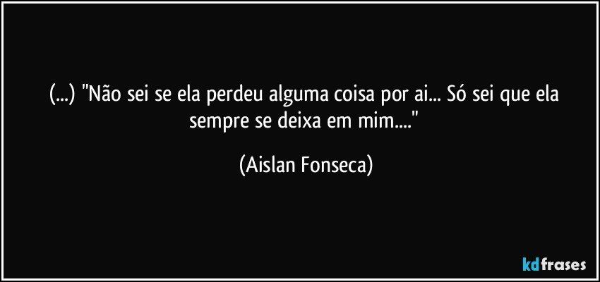 (...) "Não sei se ela perdeu alguma coisa por ai... Só sei que ela sempre se deixa em mim..." (Aislan Fonseca)