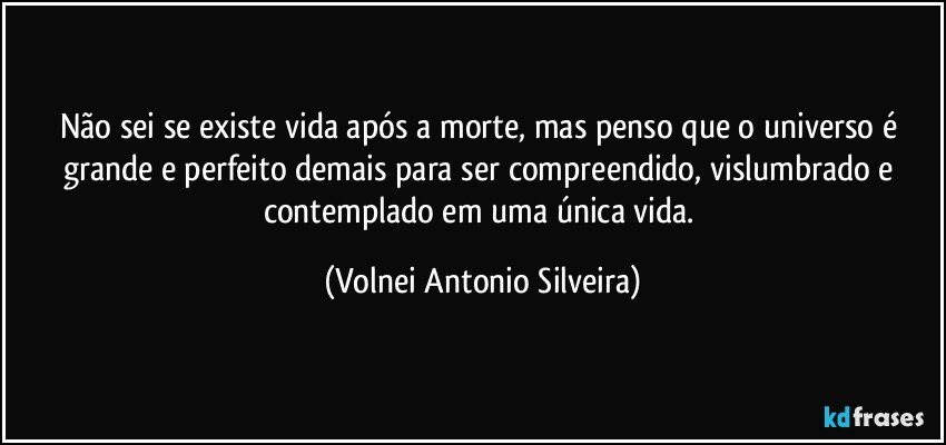 Não sei se existe vida após a morte, mas penso que o universo é grande e perfeito demais para ser compreendido, vislumbrado e contemplado em uma única vida. (Volnei Antonio Silveira)