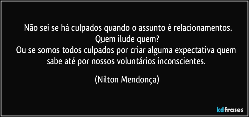 ⁠Não sei  se há culpados quando o assunto é relacionamentos.
Quem ilude quem?
Ou se somos todos culpados por criar alguma expectativa quem sabe até por nossos voluntários  inconscientes. (Nilton Mendonça)