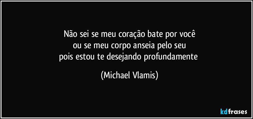 Não sei se meu coração bate por você
ou se meu corpo anseia pelo seu
pois estou te desejando profundamente (Michael Vlamis)