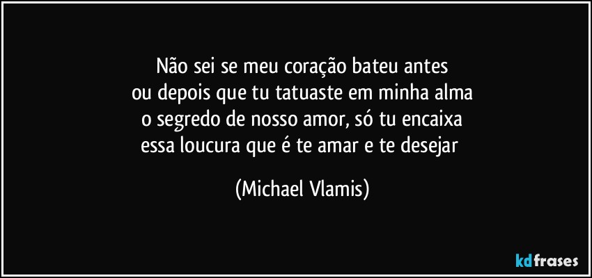 Não sei se meu coração bateu antes
ou depois que tu tatuaste em minha alma
o segredo de nosso amor, só tu encaixa
essa loucura que é te amar e te desejar (Michael Vlamis)