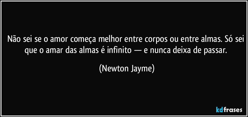 Não sei se o amor começa melhor entre corpos ou entre almas. Só sei que o amar das almas é infinito — e nunca deixa de passar. (Newton Jayme)