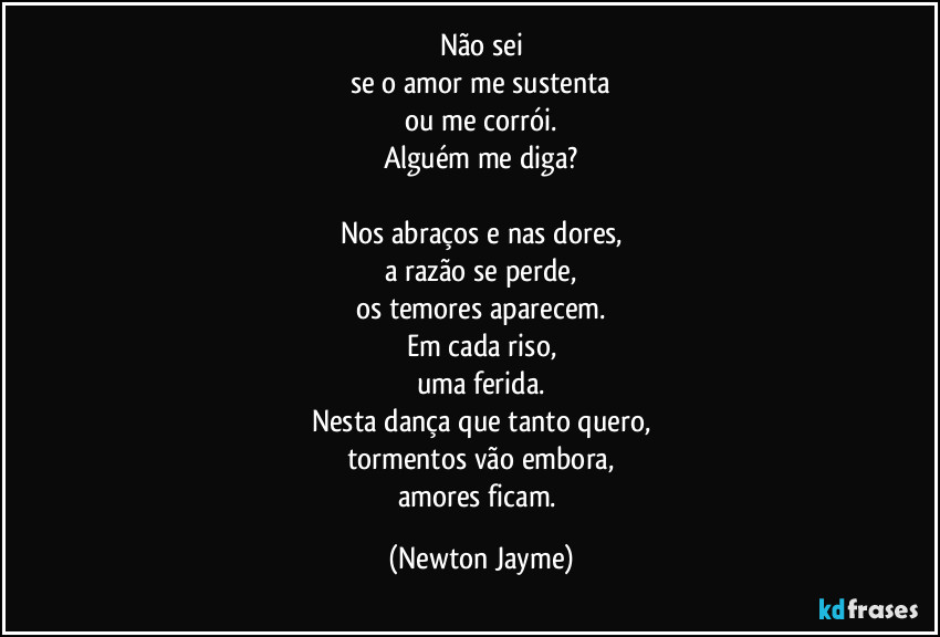 Não sei
se o amor me sustenta
ou me corrói.
Alguém me diga?

Nos abraços e nas dores,
a razão se perde,
os temores aparecem.
Em cada riso,
uma ferida.
Nesta dança que tanto quero,
tormentos vão embora,
amores ficam. (Newton Jayme)
