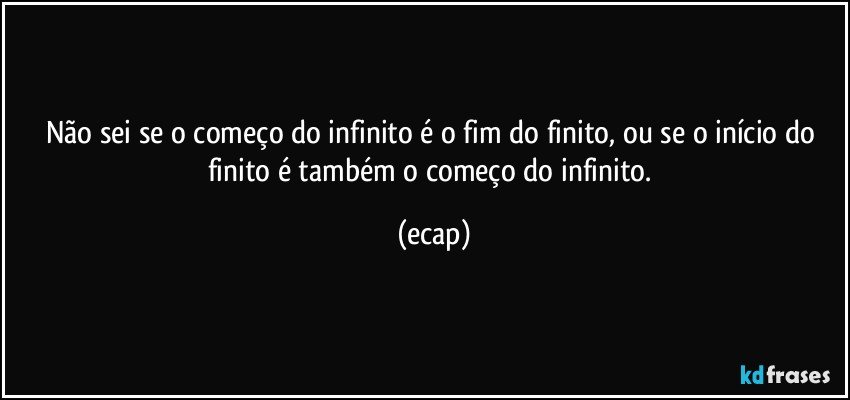 Não sei se o começo do infinito é o fim do finito, ou se o início do finito é também o começo do infinito. (ecap)