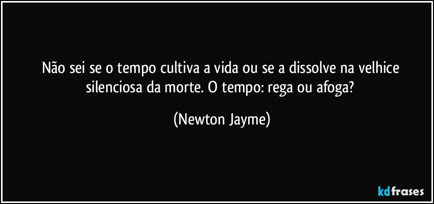 Não sei se o tempo cultiva a vida ou se a dissolve na velhice silenciosa da morte. O tempo: rega ou afoga? (Newton Jayme)