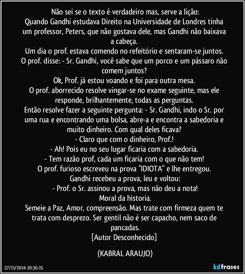 Não sei se o texto é verdadeiro mas, serve a lição:
Quando Gandhi estudava Direito na Universidade de Londres tinha um professor, Peters, que não gostava dele, mas Gandhi não baixava a cabeça. 
Um dia o prof. estava comendo no refeitório e sentaram-se juntos. 
O prof. disse: - Sr. Gandhi, você sabe que um porco e um pássaro não comem juntos? 
Ok, Prof. já estou voando e foi para outra mesa. 
O prof. aborrecido resolve vingar-se no exame seguinte, mas ele responde, brilhantemente, todas as perguntas. 
Então resolve fazer a seguinte pergunta: - Sr. Gandhi, indo o Sr. por uma rua e encontrando uma bolsa, abre-a e encontra a sabedoria e muito dinheiro. Com qual deles ficava? 
- Claro que com o dinheiro, Prof.! 
- Ah! Pois eu no seu lugar ficaria com a sabedoria. 
- Tem razão prof, cada um ficaria com o que não tem! 
O prof. furioso escreveu na prova "IDIOTA" e lhe entregou. 
Gandhi recebeu a prova, leu e voltou:
- Prof. o Sr. assinou a prova, mas não deu a nota!
Moral da historia.
Semeie a Paz, Amor, compreensão. Mas trate com firmeza quem te trata com desprezo. Ser gentil não é ser capacho, nem saco de pancadas.
[Autor Desconhecido] (KABRAL ARAUJO)