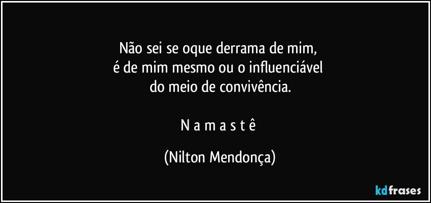 ⁠
Não sei se oque derrama de mim, 
é de mim mesmo ou o influenciável 
do meio de convivência.

N a m a s t ê (Nilton Mendonça)