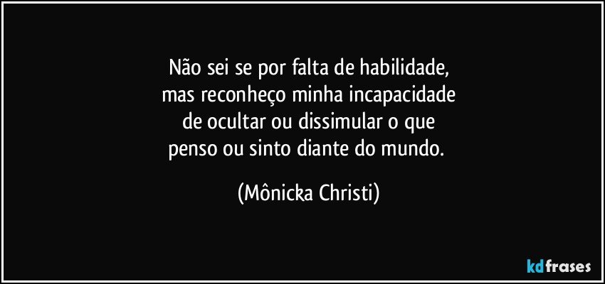 Não sei se por falta de habilidade,
mas reconheço minha incapacidade
de ocultar ou dissimular o que
penso ou sinto diante do mundo. (Mônicka Christi)