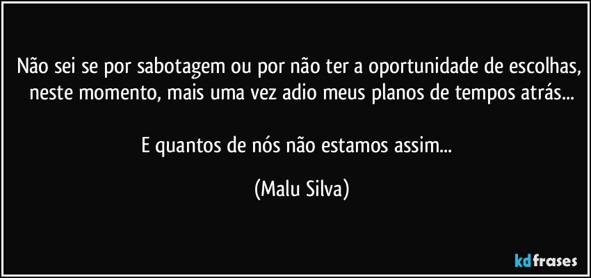 Não sei se por sabotagem ou por não ter a oportunidade de escolhas, neste momento, mais uma vez adio meus planos de tempos atrás...

E quantos de nós não estamos assim...﻿ (Malu Silva)