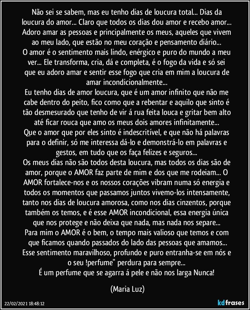 Não sei se sabem, mas eu tenho dias de loucura total... Dias da loucura do amor... Claro que todos os dias dou amor e recebo amor... Adoro amar as pessoas e principalmente os meus, aqueles que vivem ao meu lado, que estão no meu coração e pensamento diário... 
O amor é o sentimento mais lindo, enérgico e puro do mundo a meu ver... Ele transforma, cria, dá e completa, é o fogo da vida e só sei que eu adoro amar e sentir esse fogo que cria em mim a loucura de amar incondicionalmente... 
Eu tenho dias de amor loucura, que é um  amor infinito que não me cabe dentro do peito, fico como que a rebentar e aquilo que sinto é tão desmesurado que tenho de vir á rua feita louca e gritar bem alto até ficar rouca que amo os meus dois amores infinitamente... 
Que o amor que por eles sinto é indescritível, e que não há palavras para o definir, só me interessa dá-lo e demonstrá-lo em palavras e gestos, em tudo que os faça felizes e seguros...  
Os meus dias não são todos desta loucura, mas todos os dias são de amor, porque o AMOR faz parte de mim e dos que me rodeiam... O AMOR fortalece-nos e os nossos corações vibram numa só energia e todos os momentos que passamos juntos vivemo-los intensamente, tanto nos dias de loucura amorosa, como nos dias cinzentos, porque também os temos, e é esse AMOR incondicional, essa energia única que nos protege e não deixa que nada, mas nada nos separe... 
Para mim o AMOR é o bem, o tempo mais valioso que temos e com que ficamos quando passados do lado das pessoas que amamos...
Esse sentimento maravilhoso, profundo e puro entranha-se em nós e o seu !perfume" perdura para sempre... 
É um perfume que se agarra á pele e não nos larga Nunca! (Maria Luz)