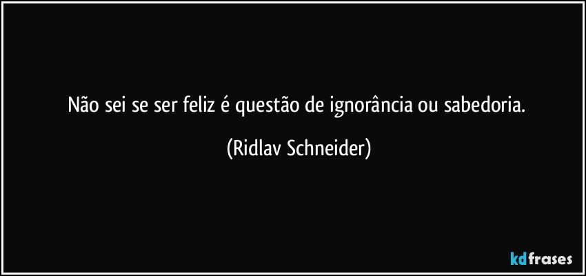 Não sei se ser feliz é questão de ignorância ou sabedoria. (Ridlav Schneider)