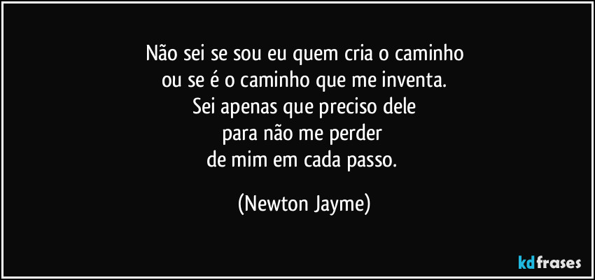 Não sei se sou eu quem cria o caminho
ou se é o caminho que me inventa.
Sei apenas que preciso dele
para não me perder 
de mim em cada passo. (Newton Jayme)