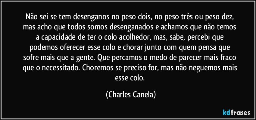 Não sei se tem desenganos no peso dois, no peso três ou peso dez, mas acho que todos somos desenganados e achamos que não temos a capacidade de ter o colo acolhedor, mas, sabe, percebi que podemos oferecer esse colo e chorar junto com quem pensa que sofre mais que a gente. Que percamos o medo de parecer mais fraco que o necessitado. Choremos se preciso for, mas não neguemos mais esse colo. (Charles Canela)