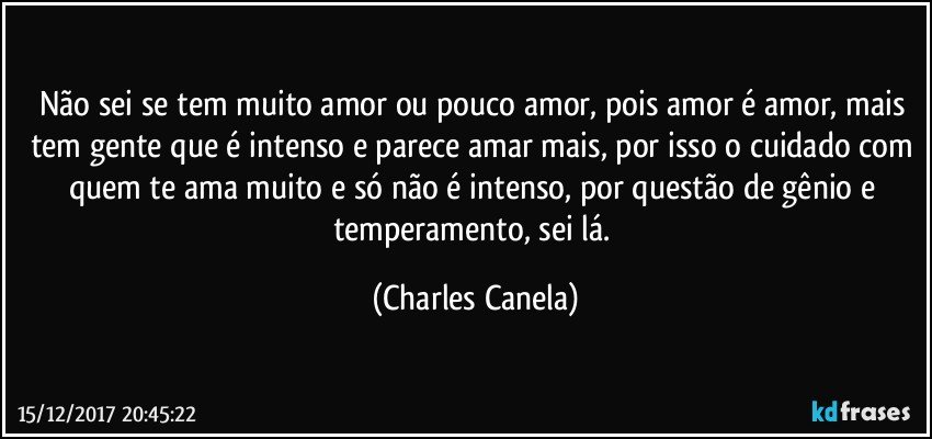 Não sei se tem muito amor ou pouco amor, pois amor é amor, mais tem gente que é intenso e parece amar mais, por isso o cuidado com quem te ama muito e só não é intenso, por questão de gênio e temperamento, sei lá. (Charles Canela)