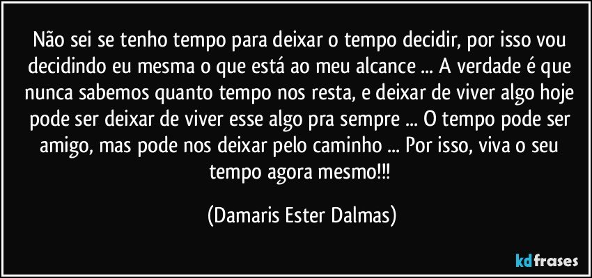 Não sei se tenho tempo para deixar o tempo decidir, por isso vou decidindo eu mesma o que está ao meu alcance ... A verdade é que nunca sabemos quanto tempo nos resta, e deixar de viver algo hoje pode ser deixar de viver esse algo pra sempre ... O tempo pode ser amigo, mas pode nos deixar pelo caminho ... Por isso, viva o seu tempo agora mesmo!!! (Damaris Ester Dalmas)