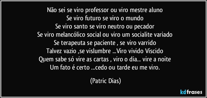 Não sei se viro professor ou viro mestre  aluno  
Se viro futuro se viro o mundo 
Se viro santo se viro neutro ou pecador 
Se viro melancólico social ou viro um socialite variado 
Se terapeuta se paciente , se viro varrido 
Talvez vazio ,se vislumbre ...Viro vivido Víscido 
Quem sabe só vire as cartas , viro o dia... vire a noite 
Um fato é certo ...cedo ou tarde eu me viro. (Patric Dias)