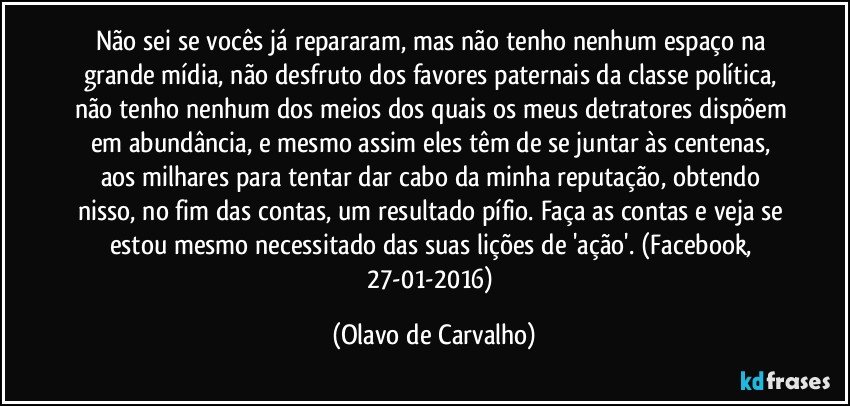 Não sei se vocês já repararam, mas não tenho nenhum espaço na grande mídia, não desfruto dos favores paternais da classe política, não tenho nenhum dos meios dos quais os meus detratores dispõem em abundância, e mesmo assim eles têm de se juntar às centenas, aos milhares para tentar dar cabo da minha reputação, obtendo nisso, no fim das contas, um resultado pífio. Faça as contas e veja se estou mesmo necessitado das suas lições de 'ação'. (Facebook, 27-01-2016) (Olavo de Carvalho)