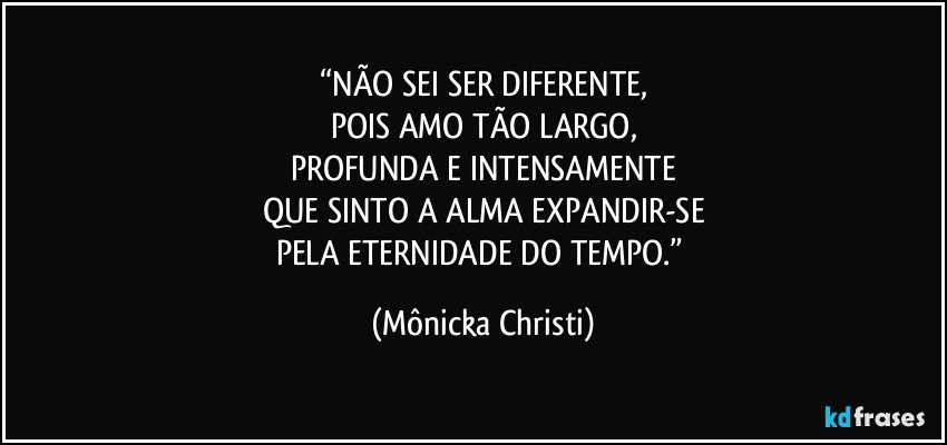 “NÃO SEI SER DIFERENTE,
POIS AMO TÃO LARGO,
PROFUNDA E INTENSAMENTE
QUE SINTO A ALMA EXPANDIR-SE
PELA ETERNIDADE DO TEMPO.” (Mônicka Christi)