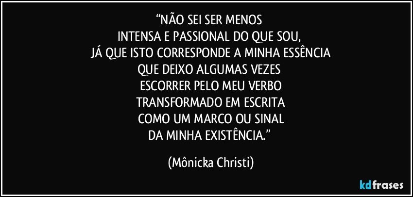 “NÃO SEI SER MENOS 
INTENSA E PASSIONAL DO QUE SOU, 
JÁ QUE ISTO CORRESPONDE A MINHA ESSÊNCIA
QUE DEIXO ALGUMAS VEZES 
ESCORRER PELO MEU VERBO
TRANSFORMADO EM ESCRITA
COMO UM MARCO OU SINAL
DA MINHA EXISTÊNCIA.” (Mônicka Christi)