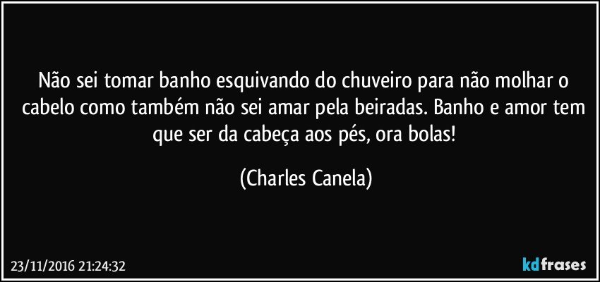 Não sei tomar banho esquivando do chuveiro para não molhar o cabelo como também não sei amar pela beiradas. Banho e amor tem que ser da cabeça aos pés, ora bolas! (Charles Canela)