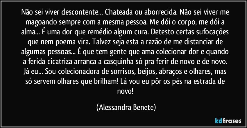 Não sei viver descontente... Chateada ou aborrecida. Não sei viver me magoando sempre com a mesma pessoa. Me dói o corpo, me dói a alma... É uma dor que remédio algum cura. Detesto certas sufocações que nem poema vira. Talvez seja esta a razão de me distanciar de algumas pessoas... É que tem gente que ama colecionar dor e quando a ferida cicatriza arranca a casquinha só pra ferir de novo e de novo. Já eu... Sou colecionadora de sorrisos, beijos, abraços e olhares, mas só servem olhares que brilham! Lá vou eu pôr os pés na estrada de novo! (Alessandra Benete)