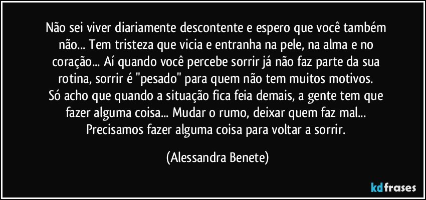 Não sei viver diariamente descontente e espero que você também não... Tem tristeza que vicia e entranha na pele, na alma e no coração... Aí quando você percebe sorrir já não faz parte da sua rotina, sorrir é "pesado" para quem não tem muitos motivos. 
Só acho que quando a situação fica feia demais, a gente tem que fazer alguma coisa... Mudar o rumo, deixar quem faz mal... Precisamos fazer alguma coisa para voltar a sorrir. (Alessandra Benete)