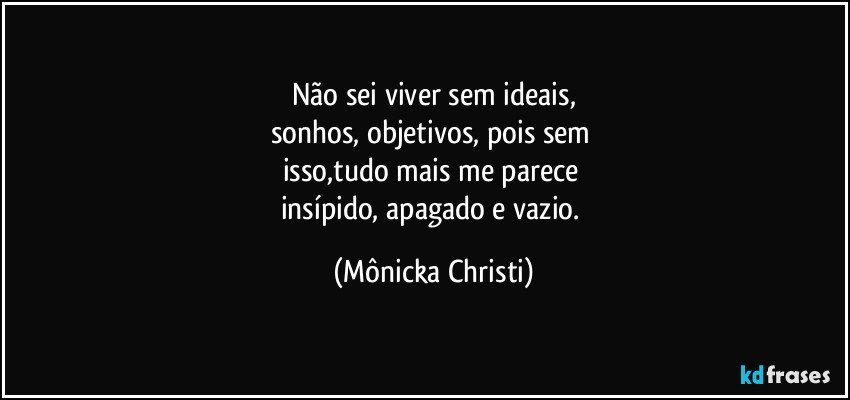 Não sei viver sem ideais,
sonhos, objetivos, pois sem 
isso,tudo mais me parece 
insípido, apagado e vazio. (Mônicka Christi)