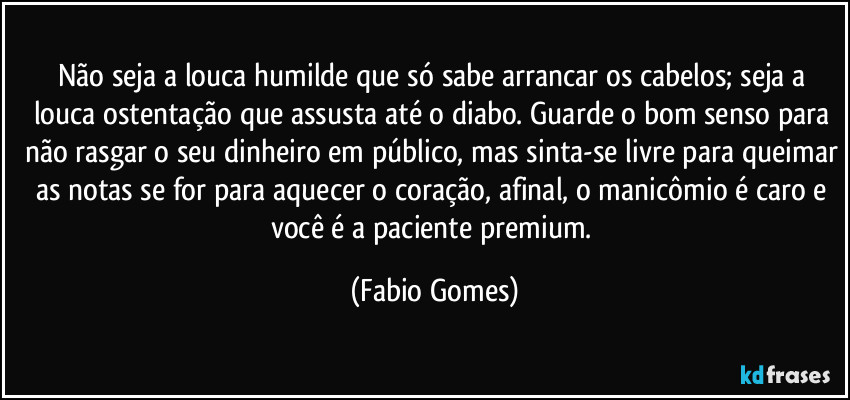 Não seja a louca humilde que só sabe arrancar os cabelos; seja a louca ostentação que assusta até o diabo. Guarde o bom senso para não rasgar o seu dinheiro em público, mas sinta-se livre para queimar as notas se for para aquecer o coração, afinal, o manicômio é caro e você é a paciente premium. (Fabio Gomes)