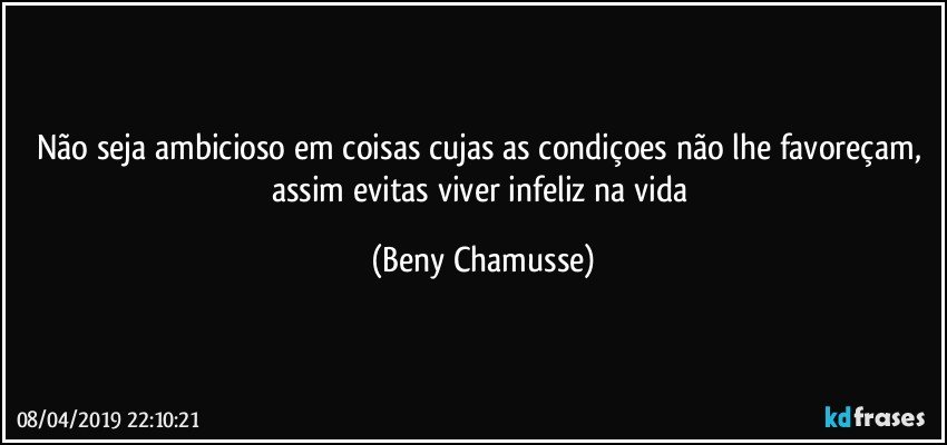 Não seja ambicioso em coisas cujas as condiçoes não lhe favoreçam, assim evitas viver infeliz na vida (Beny Chamusse)