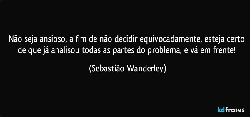 Não seja ansioso, a fim de não decidir equivocadamente, esteja certo de que já analisou todas as partes do problema, e vá em frente! (Sebastião Wanderley)