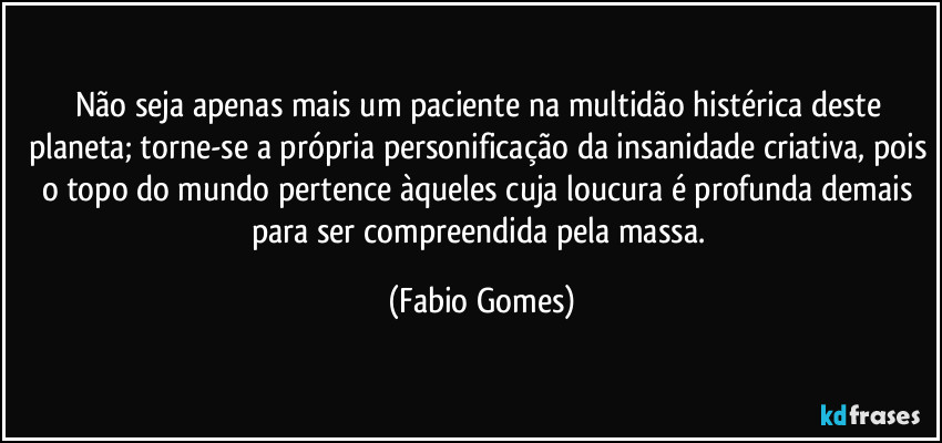 Não seja apenas mais um paciente na multidão histérica deste planeta; torne-se a própria personificação da insanidade criativa, pois o topo do mundo pertence àqueles cuja loucura é profunda demais para ser compreendida pela massa. (Fabio Gomes)