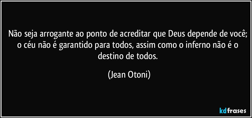 Não seja arrogante ao ponto de acreditar que Deus depende de você; o céu não é garantido para todos, assim como o inferno não é o destino de todos. (Jean Otoni)