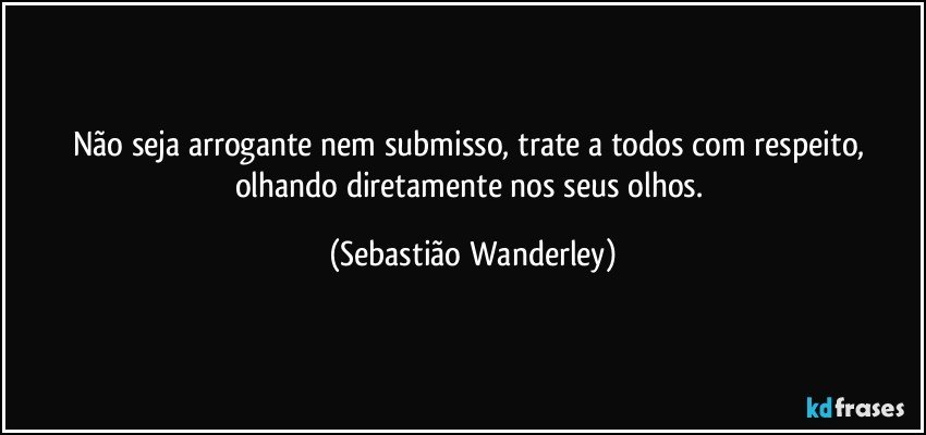 Não seja arrogante nem submisso, trate a todos com respeito, olhando diretamente nos seus olhos. (Sebastião Wanderley)