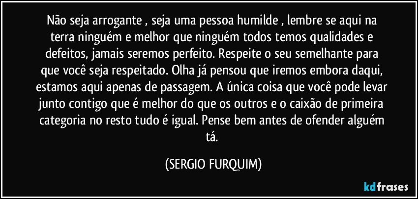 Não seja arrogante , seja uma pessoa humilde , lembre se aqui na terra ninguém e melhor que ninguém todos temos qualidades e defeitos, jamais seremos perfeito. Respeite o seu semelhante para que você seja respeitado. Olha já pensou que iremos embora daqui, estamos aqui apenas de passagem. A única coisa que você pode levar junto contigo que é melhor do que os outros e o caixão de primeira categoria no resto tudo é igual. Pense bem antes de ofender alguém tá. (SERGIO FURQUIM)