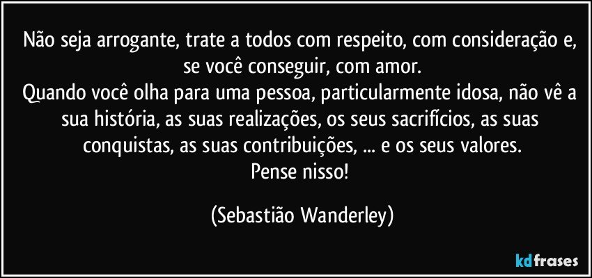 Não seja arrogante, trate a todos com respeito, com consideração e, se você conseguir, com amor.
Quando você olha para uma pessoa, particularmente idosa,  não vê a sua história, as suas realizações, os seus sacrifícios, as suas conquistas, as suas contribuições, ... e os seus valores.
Pense nisso! (Sebastião Wanderley)