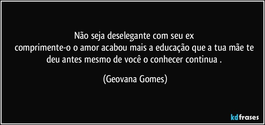 Não seja deselegante com seu ex 
comprimente-o o amor acabou mais a educação que a tua mãe te deu antes mesmo de você o conhecer continua . (Geovana Gomes)