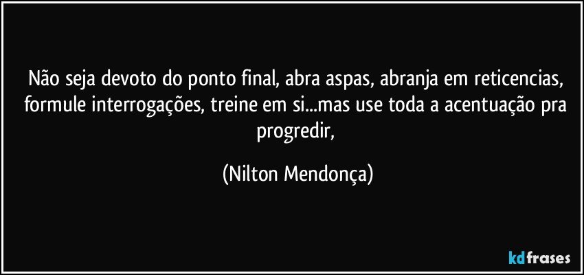 Não seja devoto do ponto final, abra aspas, abranja em reticencias, formule interrogações, treine em si...mas use toda a acentuação pra progredir, (Nilton Mendonça)