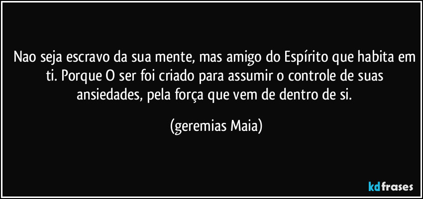 Nao seja escravo da sua mente, mas amigo do Espírito que habita em ti. Porque O ser foi criado para assumir o controle de suas ansiedades, pela força que vem de dentro de si. (Geremias Maia)