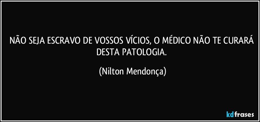 NÃO SEJA ESCRAVO DE VOSSOS VÍCIOS, O MÉDICO NÃO TE CURARÁ DESTA PATOLOGIA. (Nilton Mendonça)