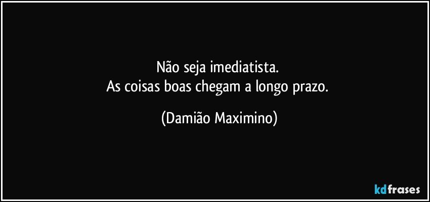 Não seja imediatista. 
As coisas boas chegam a longo prazo. (Damião Maximino)