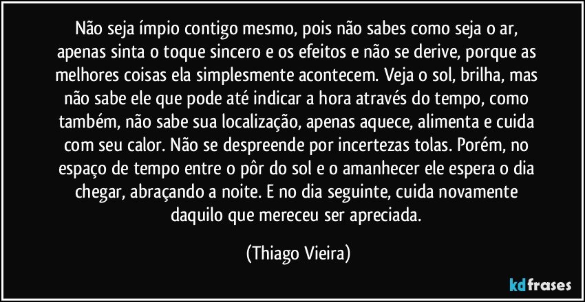 Não seja ímpio contigo mesmo, pois não sabes como seja o ar, apenas sinta o toque sincero e os efeitos e não se derive, porque as melhores coisas ela simplesmente acontecem. Veja o sol, brilha, mas não sabe ele que pode até indicar a hora através do tempo, como também, não sabe sua localização, apenas aquece, alimenta e cuida com seu calor. Não se despreende por incertezas tolas. Porém, no espaço de tempo entre o pôr do sol e o amanhecer ele espera o dia chegar, abraçando a noite. E no dia seguinte, cuida novamente daquilo que mereceu ser apreciada. (Thiago Vieira)