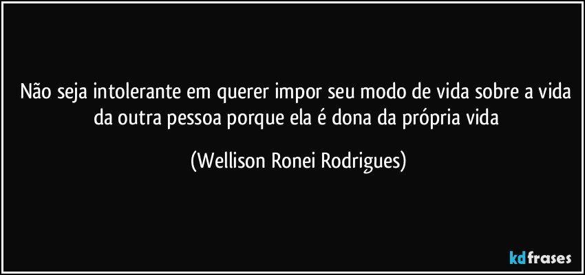 Não seja intolerante em querer impor seu modo de vida sobre a vida da outra pessoa porque ela é dona da própria vida (Wellison Ronei Rodrigues)