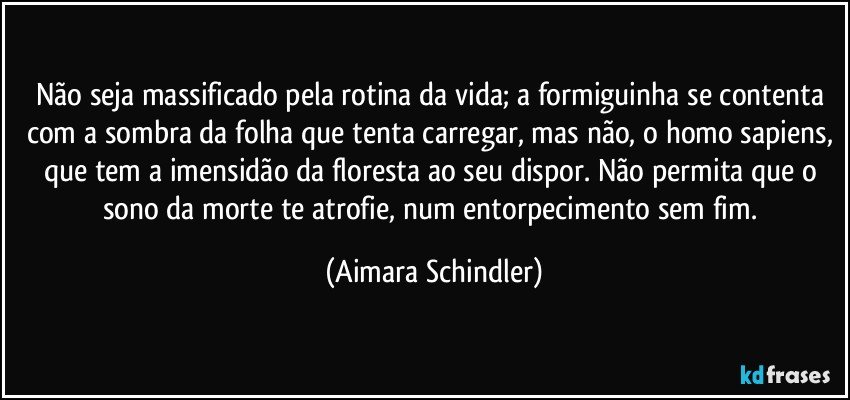 Não seja massificado pela rotina da vida; a formiguinha se contenta com a sombra da folha que tenta carregar, mas não, o homo sapiens, que tem a imensidão da floresta ao seu dispor. Não permita que o sono da morte te atrofie, num entorpecimento sem fim. (Aimara Schindler)