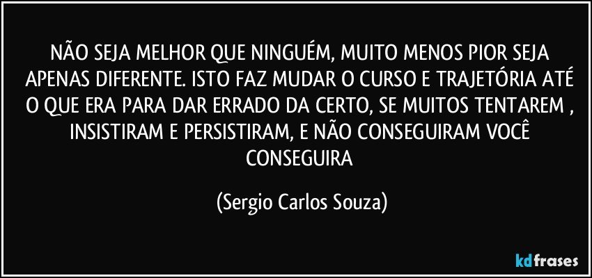 NÃO SEJA MELHOR QUE NINGUÉM, MUITO MENOS PIOR SEJA APENAS DIFERENTE. ISTO FAZ MUDAR O CURSO E TRAJETÓRIA ATÉ O QUE ERA PARA DAR ERRADO DA CERTO, SE MUITOS TENTAREM , INSISTIRAM E PERSISTIRAM, E NÃO CONSEGUIRAM VOCÊ CONSEGUIRA (Sergio Carlos Souza)