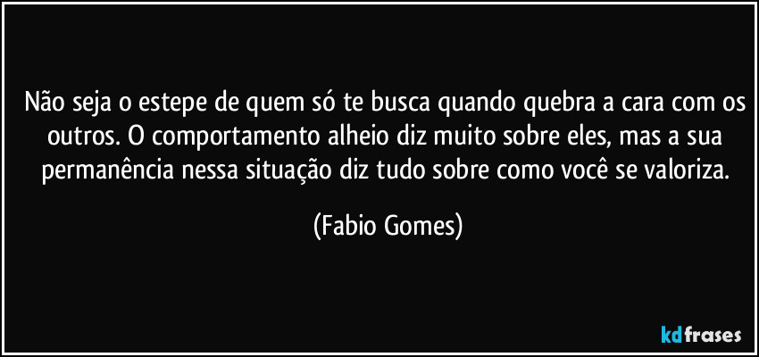 Não seja o estepe de quem só te busca quando quebra a cara com os outros. O comportamento alheio diz muito sobre eles, mas a sua permanência nessa situação diz tudo sobre como você se valoriza. (Fabio Gomes)