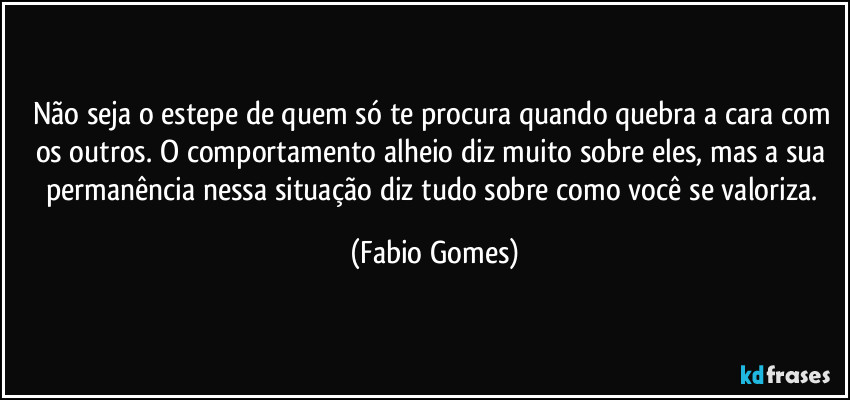 Não seja o estepe de quem só te procura quando quebra a cara com os outros. O comportamento alheio diz muito sobre eles, mas a sua permanência nessa situação diz tudo sobre como você se valoriza. (Fabio Gomes)