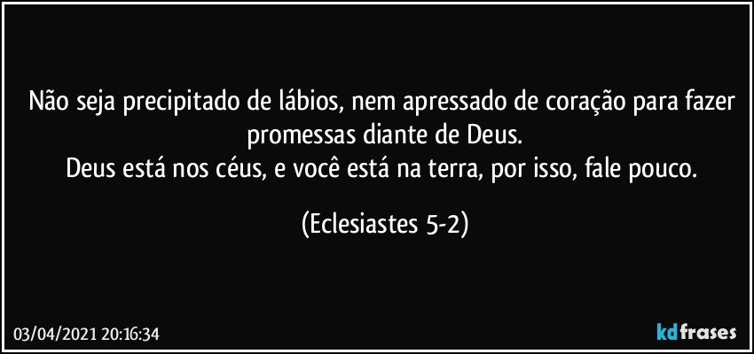 Não seja precipitado de lábios, nem apressado de coração para fazer promessas diante de Deus.
Deus está nos céus, e você está na terra, por isso, fale pouco. (Eclesiastes 5-2)