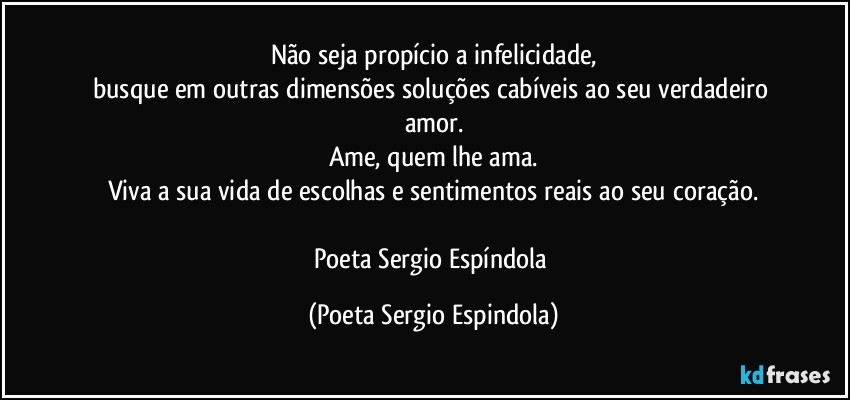 Não seja propício a infelicidade,
busque em outras dimensões soluções cabíveis ao seu verdadeiro amor.
Ame, quem lhe ama.
Viva a sua vida de escolhas e sentimentos reais ao seu coração.

Poeta Sergio Espíndola (Poeta Sergio Espindola)